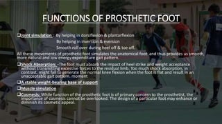 FUNCTIONS OF PROSTHETIC FOOT
Joint simulation : By helping in dorsiflexion & plantarflexion
By helping in inversion & eversion
Smooth roll over during heel off & toe off.
All these movements of prosthetic foot simulates the anatomical foot and thus provides us smooth,
more natural and low energy expenditure gait pattern.
Shock Absorption: -The foot must absorb the impact of heel strike and weight acceptance
without transmitting excessive forces to the residual limb. Too much shock absorption, in
contrast, might fail to generate the normal knee flexion when the foot is flat and result in an
unacceptable gait pattern. moment
A stable weight-bearing base of support
Muscle simulation
Cosmesis: While function of the prosthetic foot is of primary concern to the prosthetist, the
importance of cosmesis cannot be overlooked. The design of a particular foot may enhance or
diminish its cosmetic appeal.
 