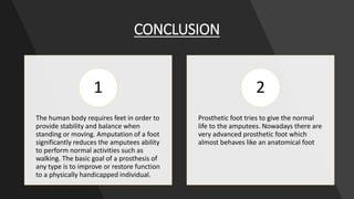 CONCLUSION
The human body requires feet in order to
provide stability and balance when
standing or moving. Amputation of a foot
significantly reduces the amputees ability
to perform normal activities such as
walking. The basic goal of a prosthesis of
any type is to improve or restore function
to a physically handicapped individual.
1
Prosthetic foot tries to give the normal
life to the amputees. Nowadays there are
very advanced prosthetic foot which
almost behaves like an anatomical foot
2
 