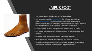 JAIPUR FOOT
• The Jaipur Foot, also known as the Jaipur Leg.
• It is a rubber-based prosthetic leg for people with below-
knee amputations. Although inferior in many ways to the
composite carbon fibre variants, its variable applicability and cost
efficiency make it an acceptable choice for prosthesis.
• Ram Chander Sharma designed and developed it in 1968
• It is a foot piece of same contour (shape) as a human foot with
fingers.
• It can be used without shoes for base foot walking.
• Mostly used by people who belongs to rural background.
• It has wide range of motion such as plantarflexion, dorsiflexion,
inversion & eversion helps in cross legged position.
 