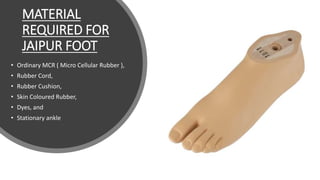 MATERIAL
REQUIRED FOR
JAIPUR FOOT
• Ordinary MCR ( Micro Cellular Rubber ),
• Rubber Cord,
• Rubber Cushion,
• Skin Coloured Rubber,
• Dyes, and
• Stationary ankle
 