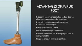 ADVANTAGES OF JAIPUR
FOOT
• It doesn’t require shoes & has certain degree
of cosmetic acceptance by amputee.
• It permits certain degree of transverse
rotation to facilitate gait
• Easily available and cheap.
• Made up of waterproof material.
• Raw materials used for making Jaipur Foot is
easily available.
• In appearance, it mimics a real foot.
 