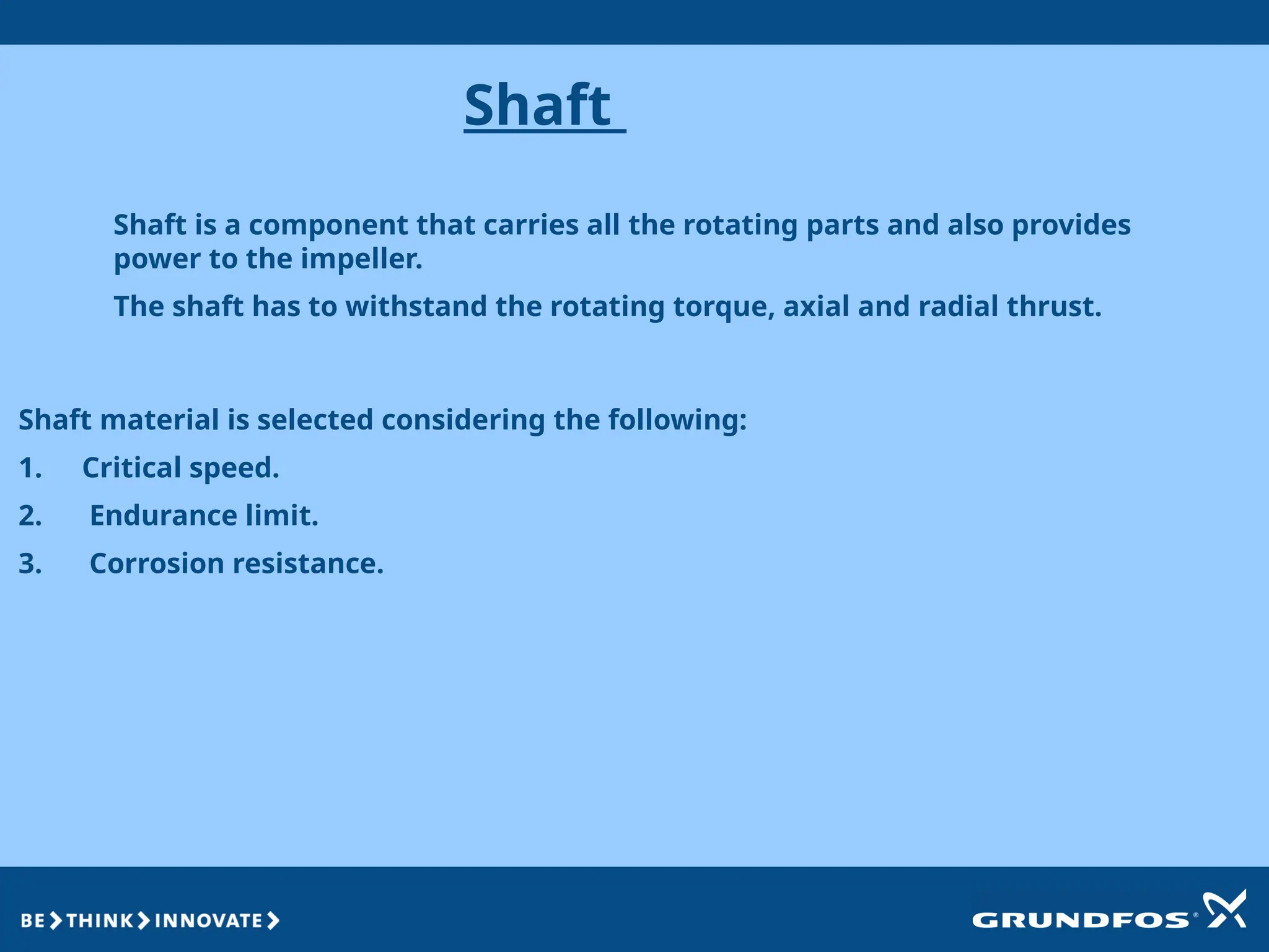 Shaft
Shaft is a component that carries all the rotating parts and also provides
power to the impeller.
The shaft has to withstand the rotating torque, axial and radial thrust.
Shaft material is selected considering the following:
1. Critical speed.
2. Endurance limit.
3. Corrosion resistance.
 