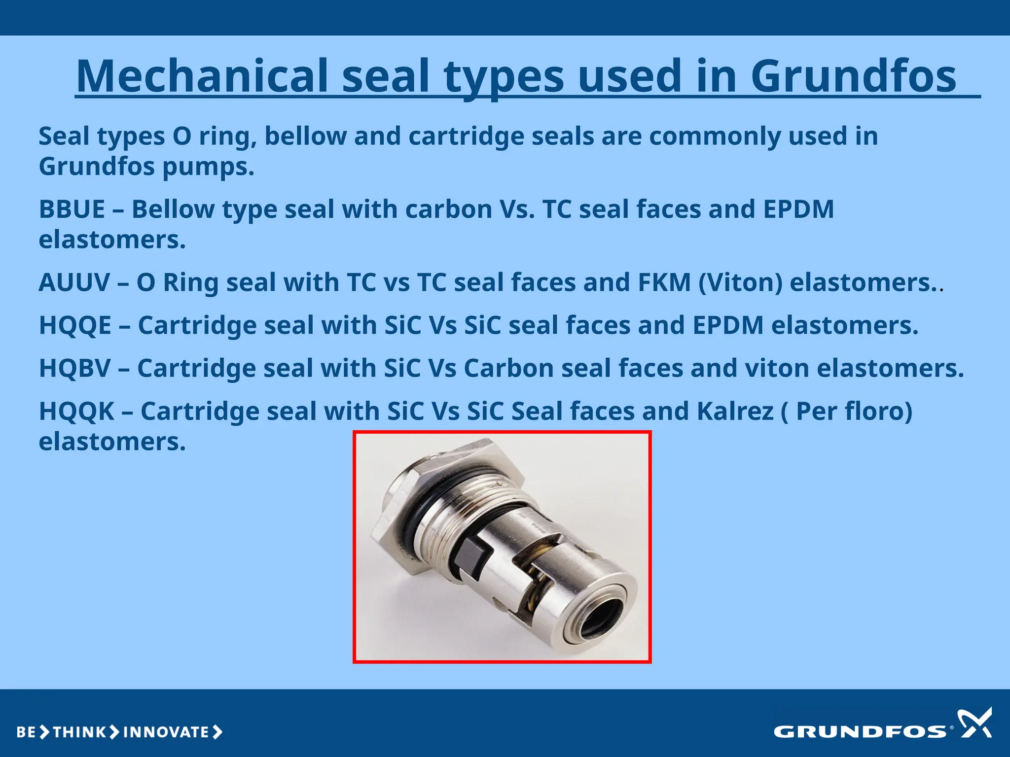 Mechanical seal types used in Grundfos
Seal types O ring, bellow and cartridge seals are commonly used in
Grundfos pumps.
BBUE – Bellow type seal with carbon Vs. TC seal faces and EPDM
elastomers.
AUUV – O Ring seal with TC vs TC seal faces and FKM (Viton) elastomers..
HQQE – Cartridge seal with SiC Vs SiC seal faces and EPDM elastomers.
HQBV – Cartridge seal with SiC Vs Carbon seal faces and viton elastomers.
HQQK – Cartridge seal with SiC Vs SiC Seal faces and Kalrez ( Per floro)
elastomers.
 