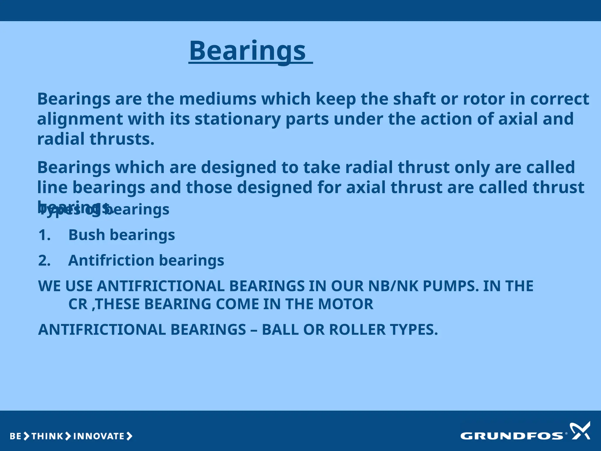 Bearings
Bearings are the mediums which keep the shaft or rotor in correct
alignment with its stationary parts under the action of axial and
radial thrusts.
Bearings which are designed to take radial thrust only are called
line bearings and those designed for axial thrust are called thrust
bearings.
Types of bearings
1. Bush bearings
2. Antifriction bearings
WE USE ANTIFRICTIONAL BEARINGS IN OUR NB/NK PUMPS. IN THE
CR ,THESE BEARING COME IN THE MOTOR
ANTIFRICTIONAL BEARINGS – BALL OR ROLLER TYPES.
 