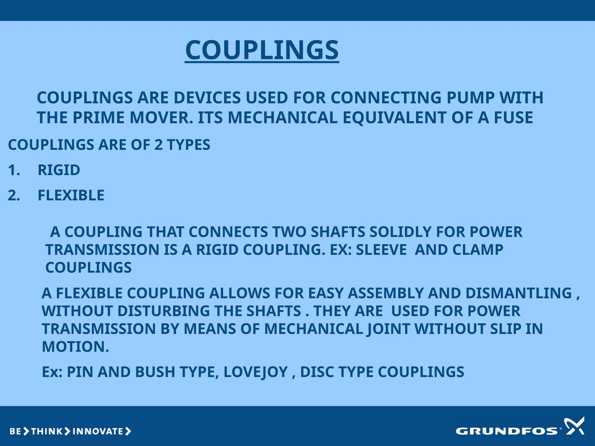 COUPLINGS
COUPLINGS ARE DEVICES USED FOR CONNECTING PUMP WITH
THE PRIME MOVER. ITS MECHANICAL EQUIVALENT OF A FUSE
A COUPLING THAT CONNECTS TWO SHAFTS SOLIDLY FOR POWER
TRANSMISSION IS A RIGID COUPLING. EX: SLEEVE AND CLAMP
COUPLINGS
COUPLINGS ARE OF 2 TYPES
1. RIGID
2. FLEXIBLE
A FLEXIBLE COUPLING ALLOWS FOR EASY ASSEMBLY AND DISMANTLING ,
WITHOUT DISTURBING THE SHAFTS . THEY ARE USED FOR POWER
TRANSMISSION BY MEANS OF MECHANICAL JOINT WITHOUT SLIP IN
MOTION.
Ex: PIN AND BUSH TYPE, LOVEJOY , DISC TYPE COUPLINGS
 