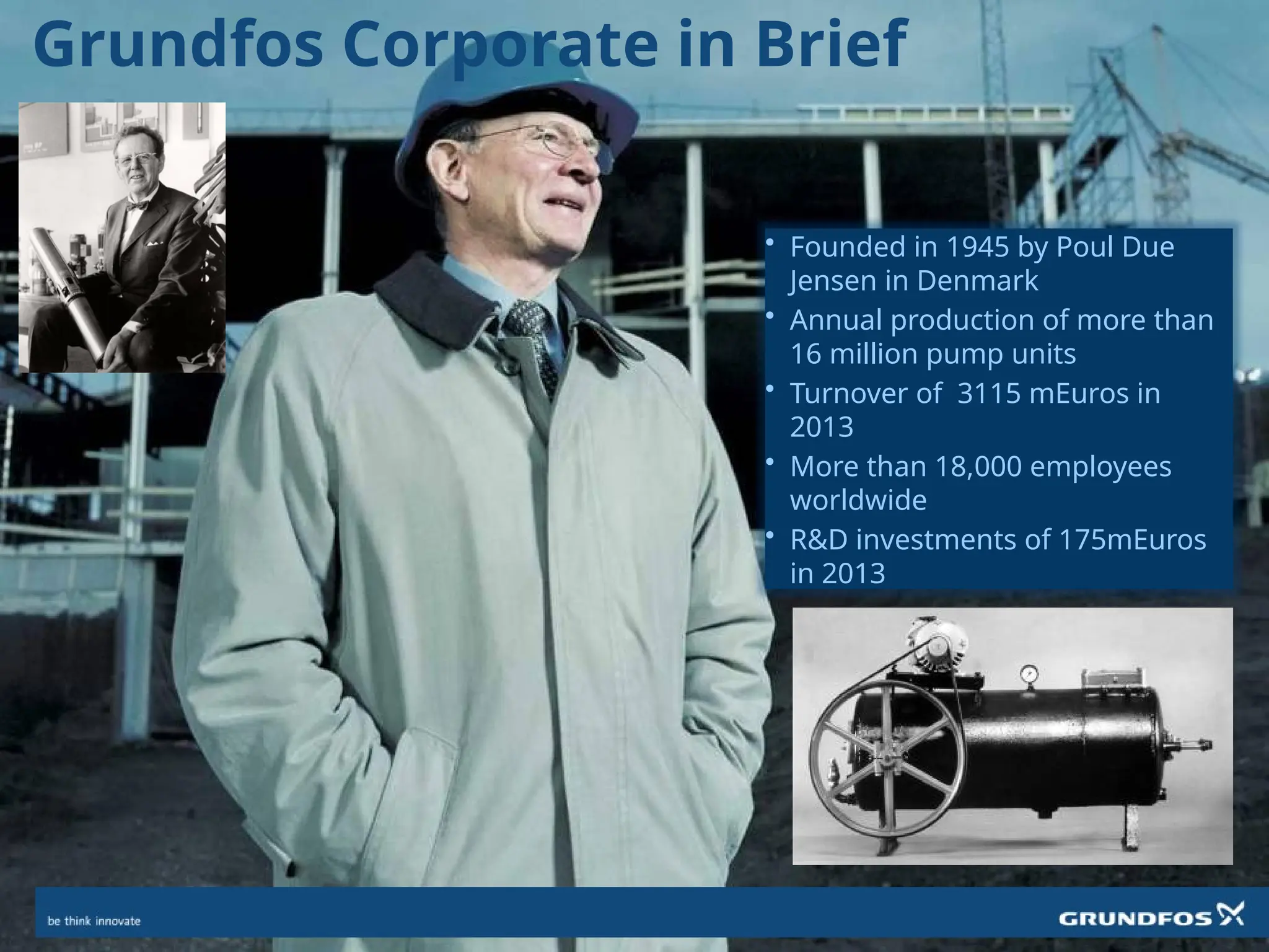 Grundfos Corporate in Brief
• Founded in 1945 by Poul Due
Jensen in Denmark
• Annual production of more than
16 million pump units
• Turnover of 3115 mEuros in
2013
• More than 18,000 employees
worldwide
• R&D investments of 175mEuros
in 2013
 