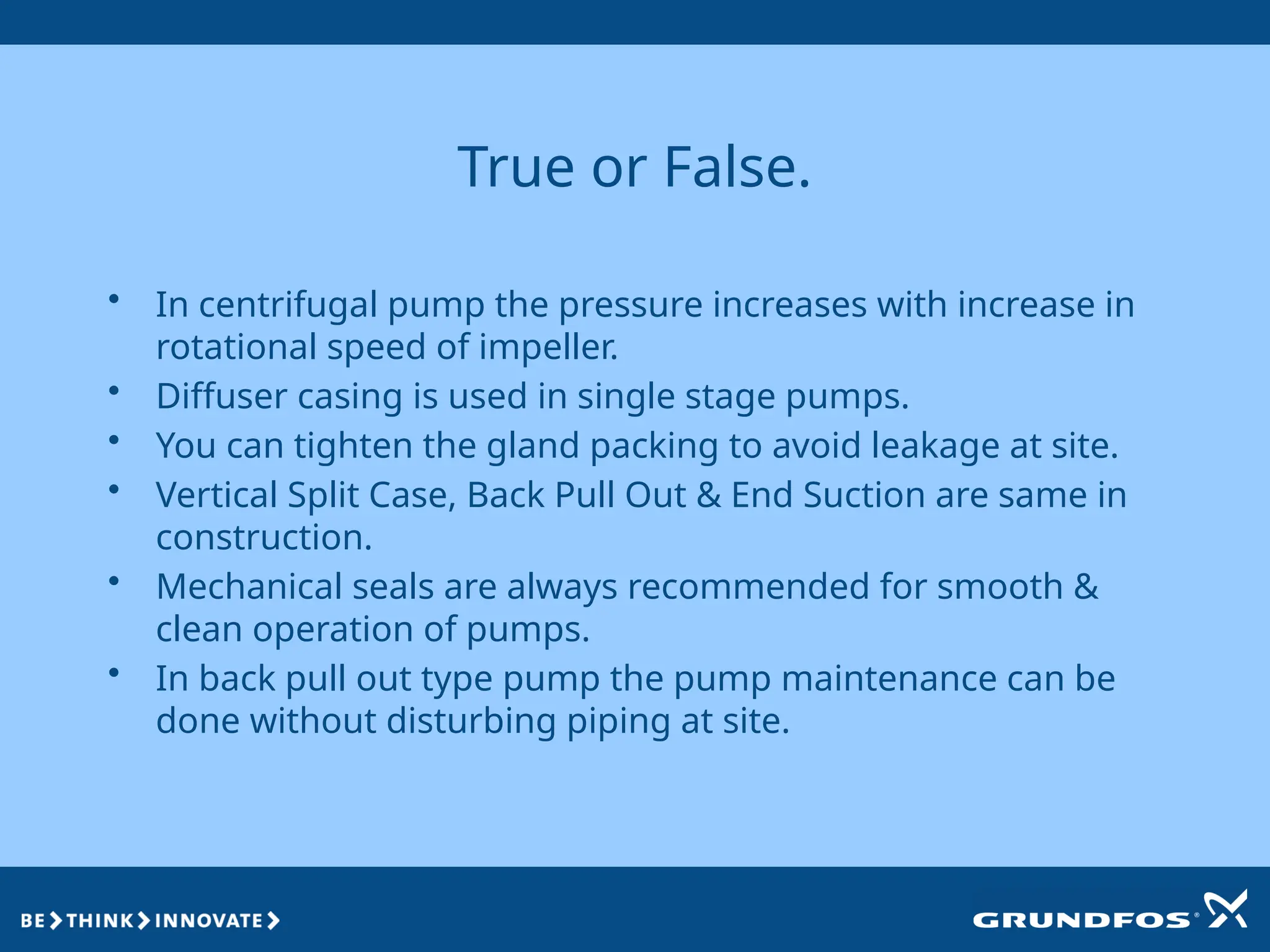 True or False.
• In centrifugal pump the pressure increases with increase in
rotational speed of impeller.
• Diffuser casing is used in single stage pumps.
• You can tighten the gland packing to avoid leakage at site.
• Vertical Split Case, Back Pull Out & End Suction are same in
construction.
• Mechanical seals are always recommended for smooth &
clean operation of pumps.
• In back pull out type pump the pump maintenance can be
done without disturbing piping at site.
 