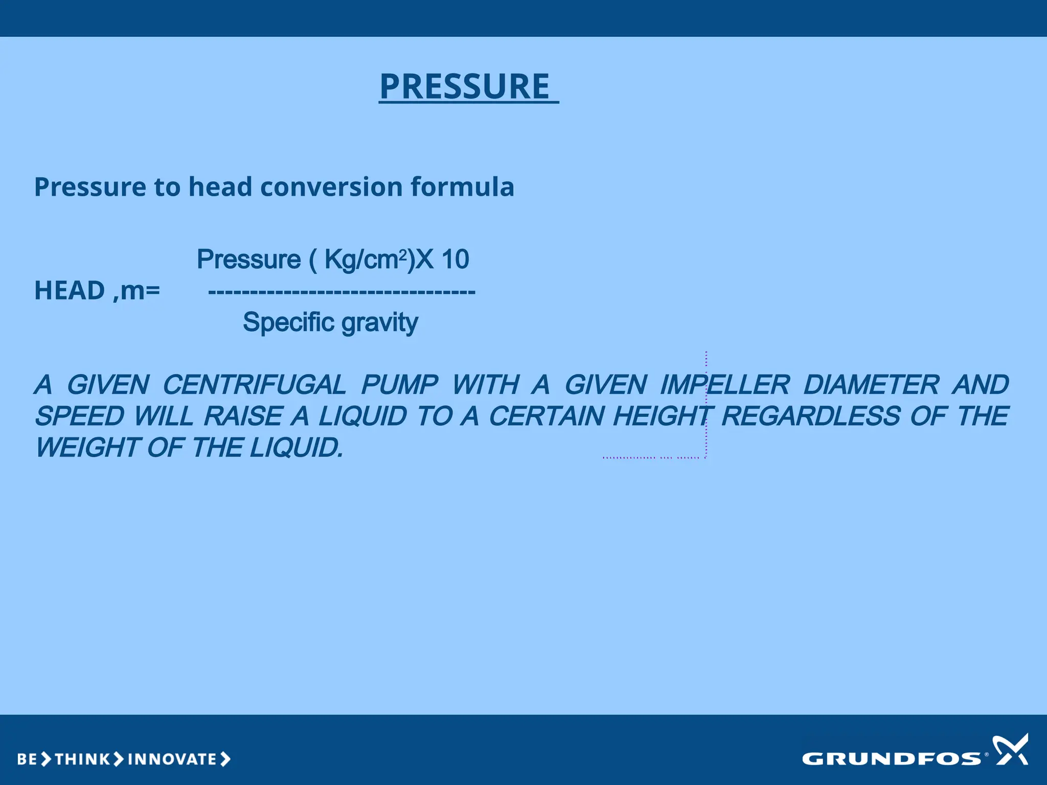 PRESSURE
Pressure to head conversion formula
Pressure ( Kg/cm2
)X 10
HEAD ,m= --------------------------------
Specific gravity
A GIVEN CENTRIFUGAL PUMP WITH A GIVEN IMPELLER DIAMETER AND
SPEED WILL RAISE A LIQUID TO A CERTAIN HEIGHT REGARDLESS OF THE
WEIGHT OF THE LIQUID.
 