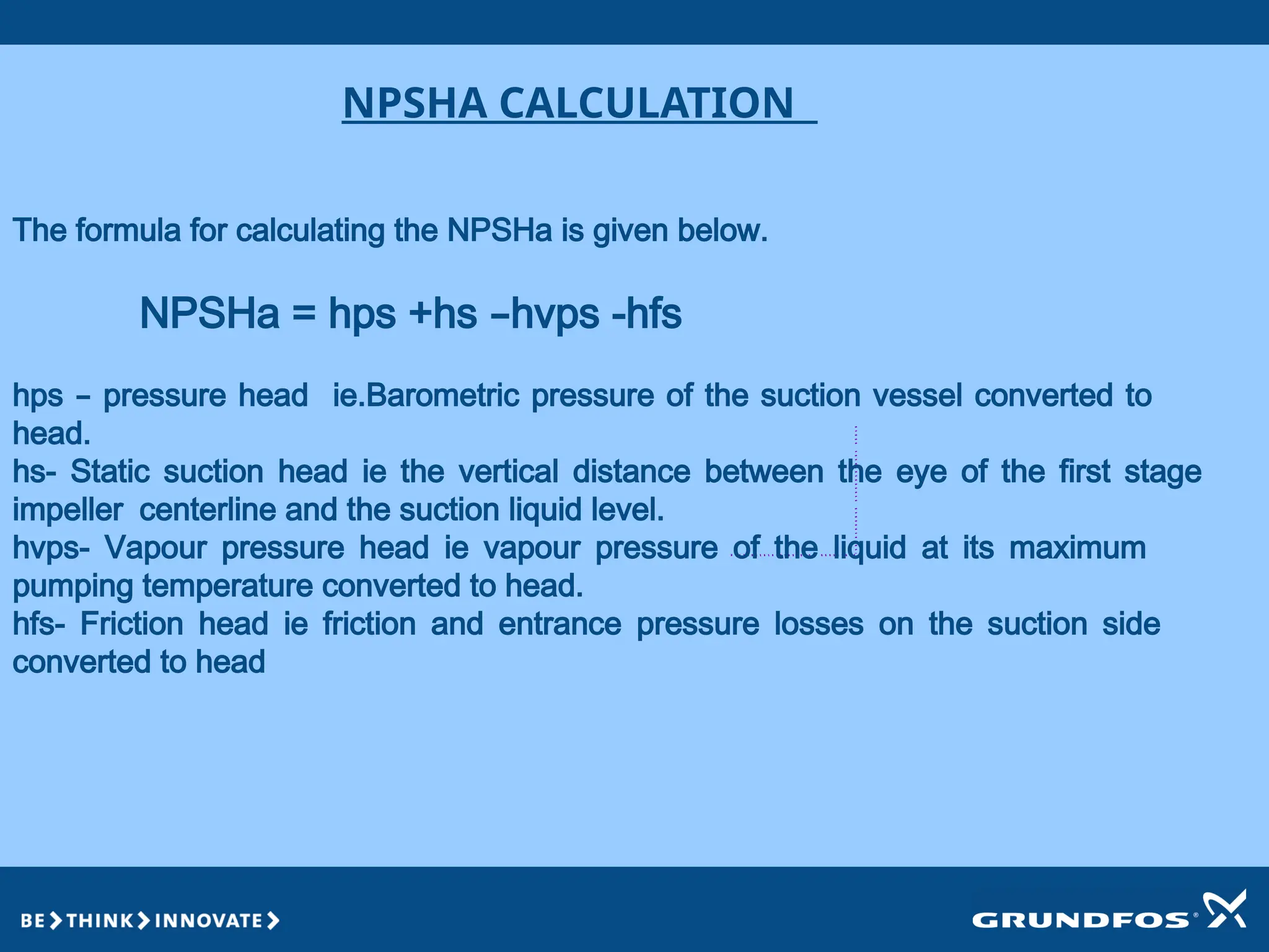 NPSHA CALCULATION
The formula for calculating the NPSHa is given below.
NPSHa = hps +hs –hvps -hfs
hps – pressure head ie.Barometric pressure of the suction vessel converted to
head.
hs- Static suction head ie the vertical distance between the eye of the first stage
impeller centerline and the suction liquid level.
hvps- Vapour pressure head ie vapour pressure of the liquid at its maximum
pumping temperature converted to head.
hfs- Friction head ie friction and entrance pressure losses on the suction side
converted to head
 