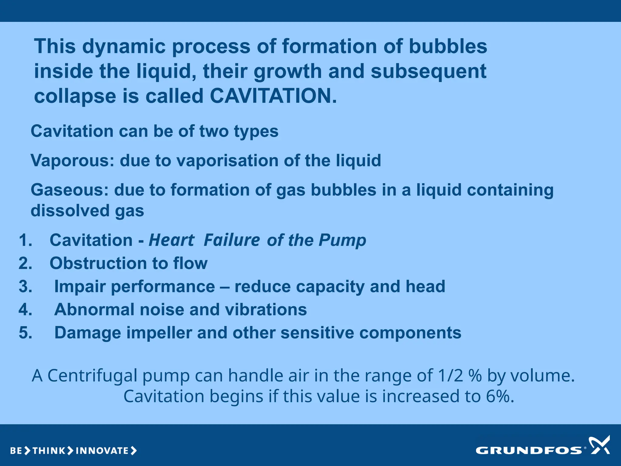 This dynamic process of formation of bubbles
inside the liquid, their growth and subsequent
collapse is called CAVITATION.
Cavitation can be of two types
Vaporous: due to vaporisation of the liquid
Gaseous: due to formation of gas bubbles in a liquid containing
dissolved gas
A Centrifugal pump can handle air in the range of 1/2 % by volume.
Cavitation begins if this value is increased to 6%.
1. Cavitation - Heart Failure of the Pump
2. Obstruction to flow
3. Impair performance – reduce capacity and head
4. Abnormal noise and vibrations
5. Damage impeller and other sensitive components
 