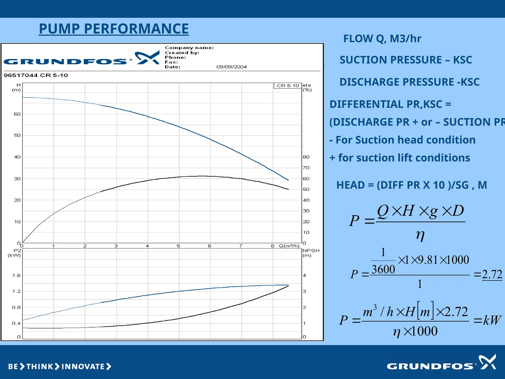 PUMP PERFORMANCE
FLOW Q, M3/hr
SUCTION PRESSURE – KSC
DISCHARGE PRESSURE -KSC
DIFFERENTIAL PR,KSC =
(DISCHARGE PR + or – SUCTION PR
- For Suction head condition
+ for suction lift conditions
HEAD = (DIFF PR X 10 )/SG , M
  kW
m
H
h
m
P 




1000
72
.
2
/
3


D
g
H
Q
P




72
.
2
1
1000
81
.
9
1
3600
1





P
 