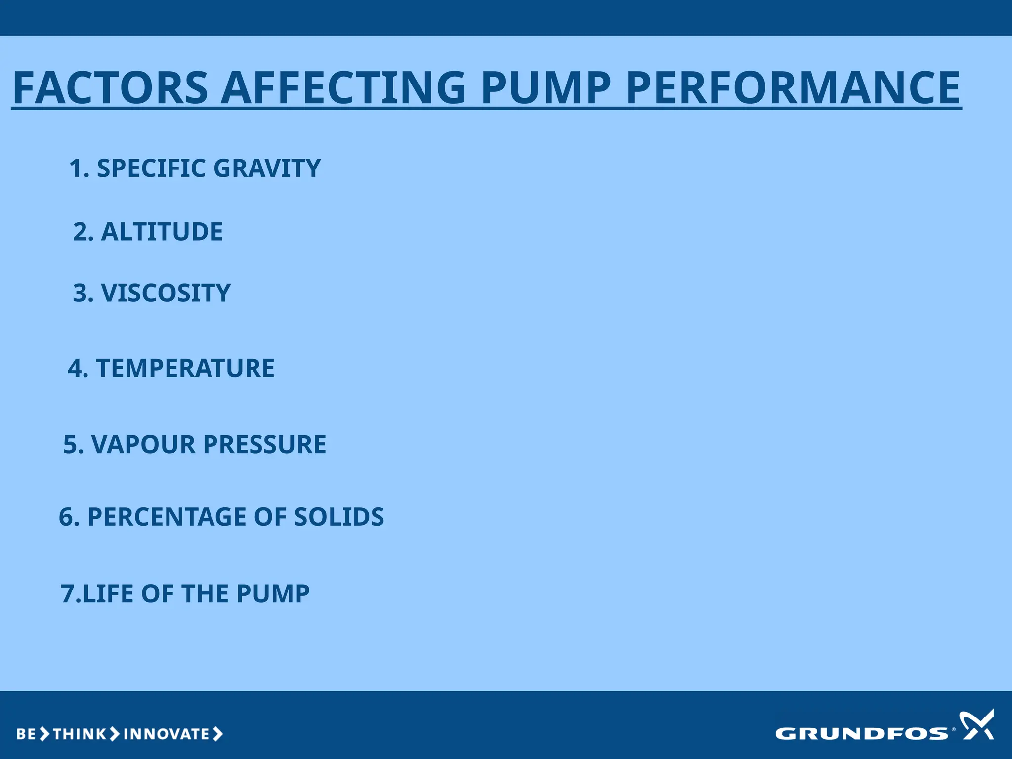 FACTORS AFFECTING PUMP PERFORMANCE
1. SPECIFIC GRAVITY
2. ALTITUDE
3. VISCOSITY
4. TEMPERATURE
5. VAPOUR PRESSURE
6. PERCENTAGE OF SOLIDS
7.LIFE OF THE PUMP
 