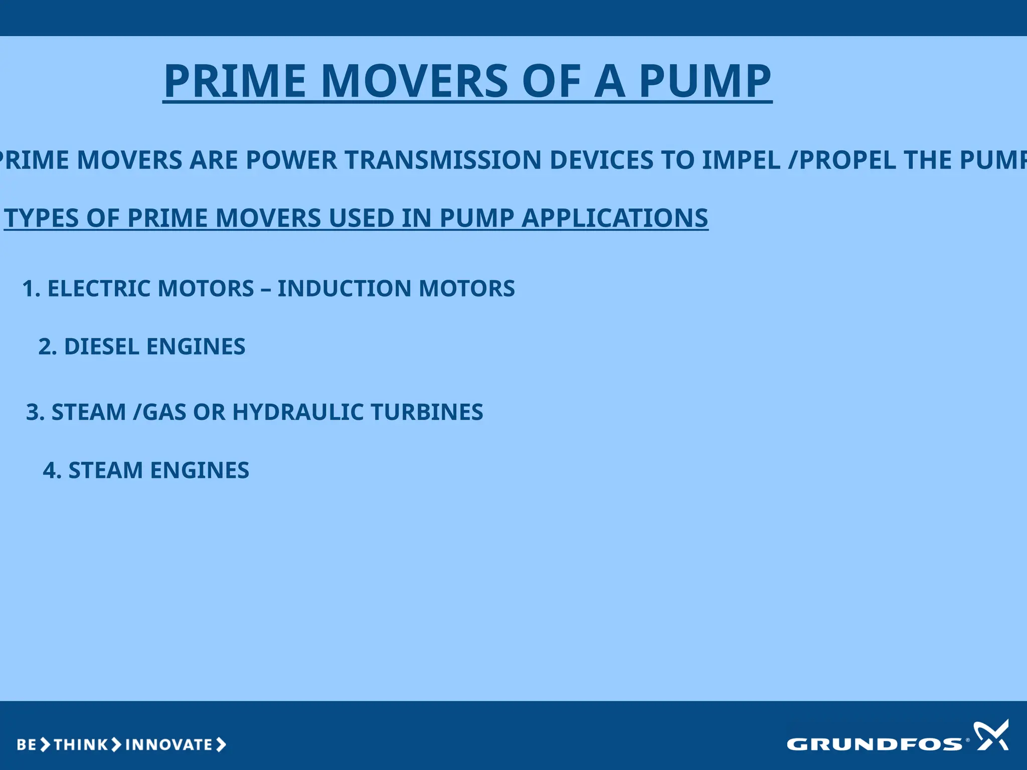 PRIME MOVERS OF A PUMP
PRIME MOVERS ARE POWER TRANSMISSION DEVICES TO IMPEL /PROPEL THE PUMP
TYPES OF PRIME MOVERS USED IN PUMP APPLICATIONS
1. ELECTRIC MOTORS – INDUCTION MOTORS
2. DIESEL ENGINES
3. STEAM /GAS OR HYDRAULIC TURBINES
4. STEAM ENGINES
 