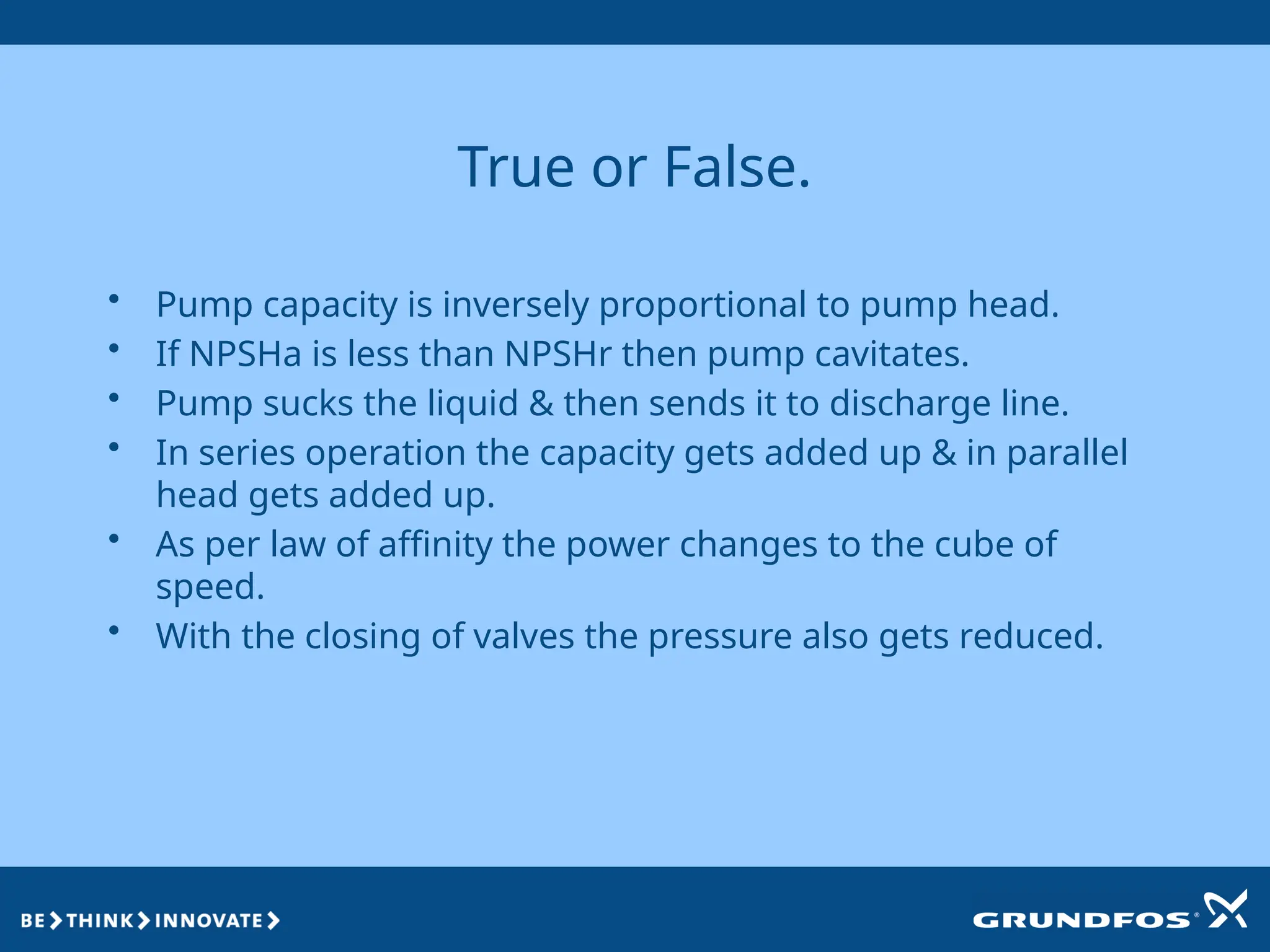 True or False.
• Pump capacity is inversely proportional to pump head.
• If NPSHa is less than NPSHr then pump cavitates.
• Pump sucks the liquid & then sends it to discharge line.
• In series operation the capacity gets added up & in parallel
head gets added up.
• As per law of affinity the power changes to the cube of
speed.
• With the closing of valves the pressure also gets reduced.
 