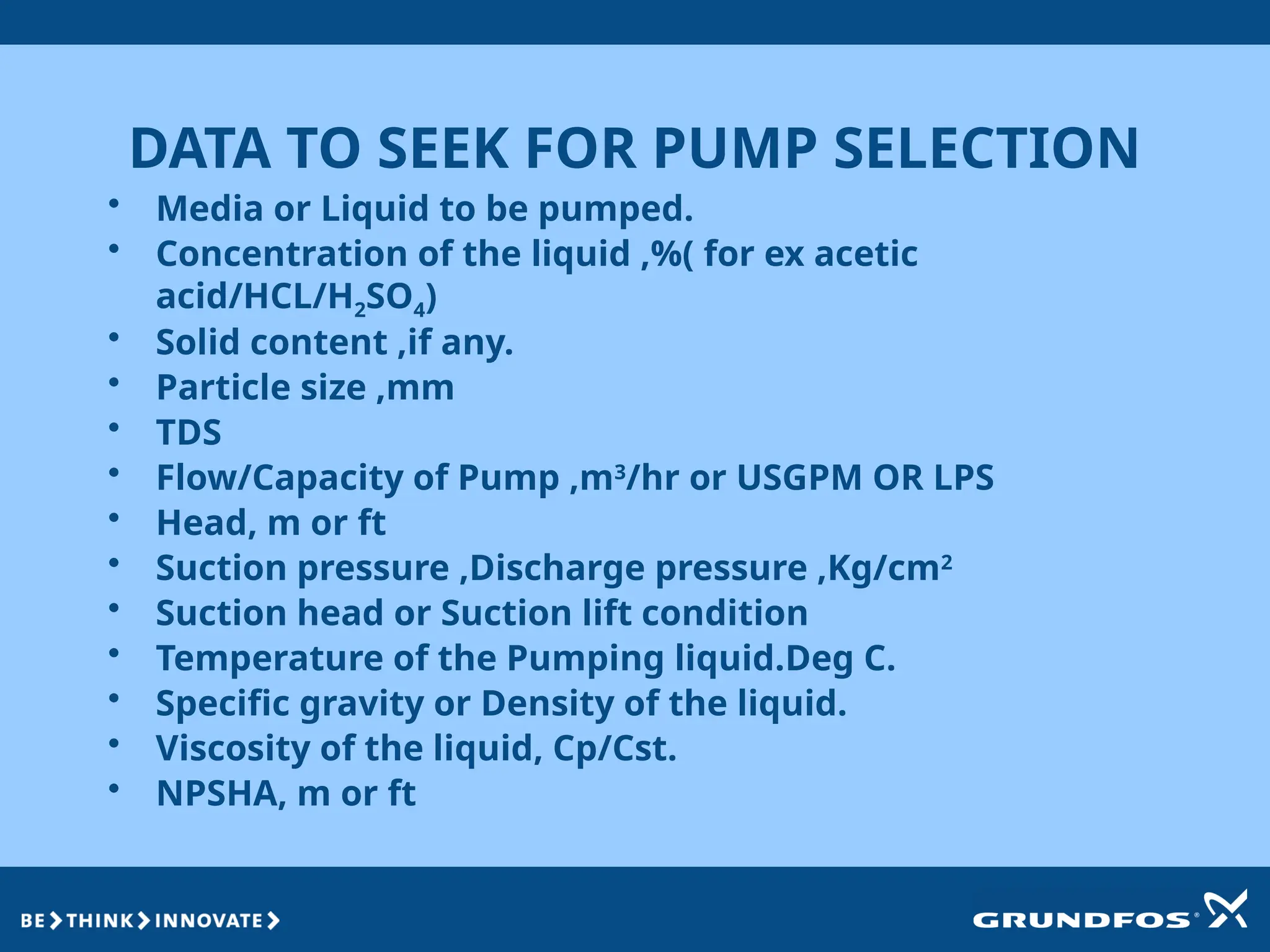 DATA TO SEEK FOR PUMP SELECTION
• Media or Liquid to be pumped.
• Concentration of the liquid ,%( for ex acetic
acid/HCL/H2SO4)
• Solid content ,if any.
• Particle size ,mm
• TDS
• Flow/Capacity of Pump ,m3
/hr or USGPM OR LPS
• Head, m or ft
• Suction pressure ,Discharge pressure ,Kg/cm2
• Suction head or Suction lift condition
• Temperature of the Pumping liquid.Deg C.
• Specific gravity or Density of the liquid.
• Viscosity of the liquid, Cp/Cst.
• NPSHA, m or ft
 