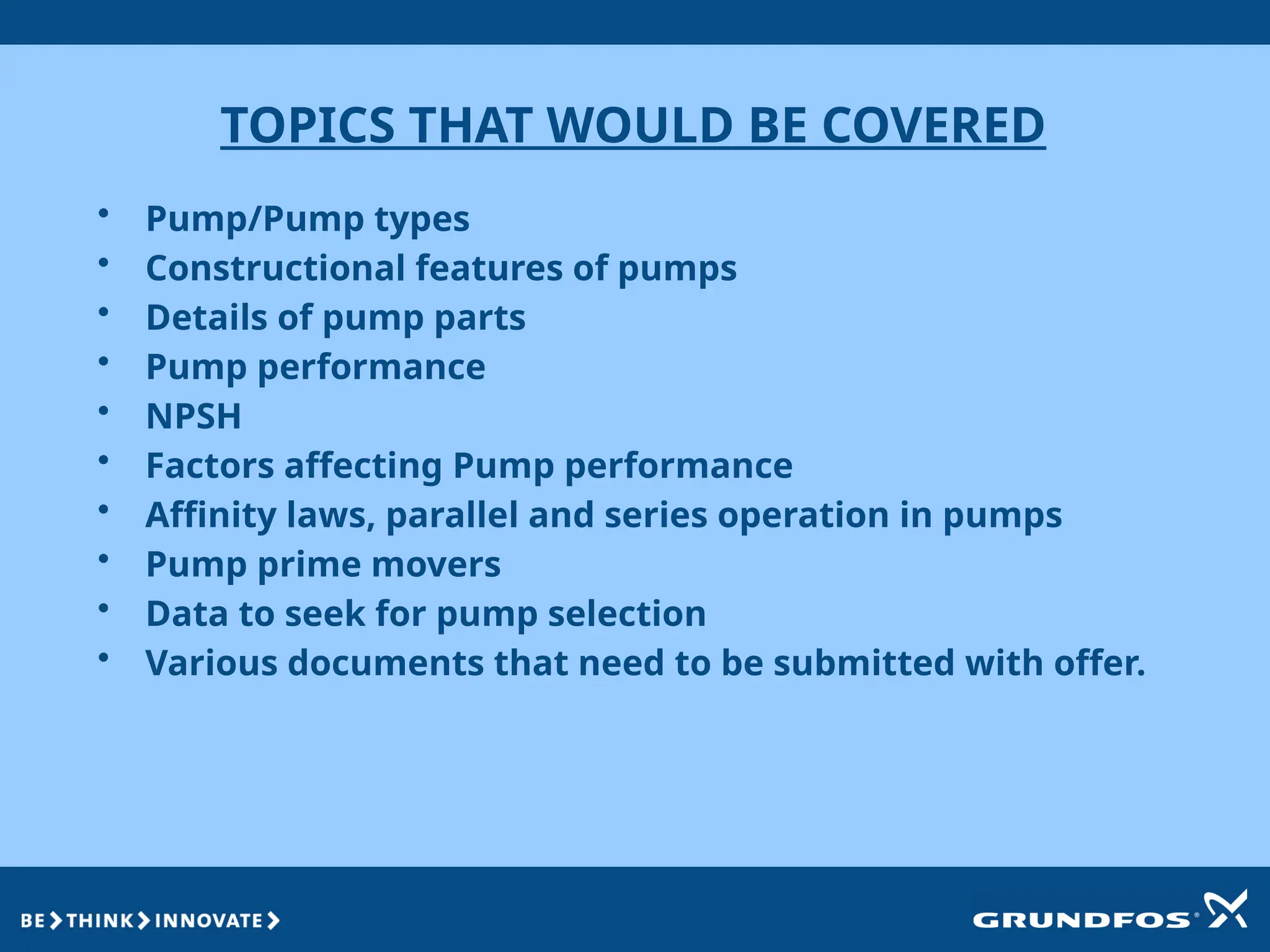 TOPICS THAT WOULD BE COVERED
• Pump/Pump types
• Constructional features of pumps
• Details of pump parts
• Pump performance
• NPSH
• Factors affecting Pump performance
• Affinity laws, parallel and series operation in pumps
• Pump prime movers
• Data to seek for pump selection
• Various documents that need to be submitted with offer.
 
