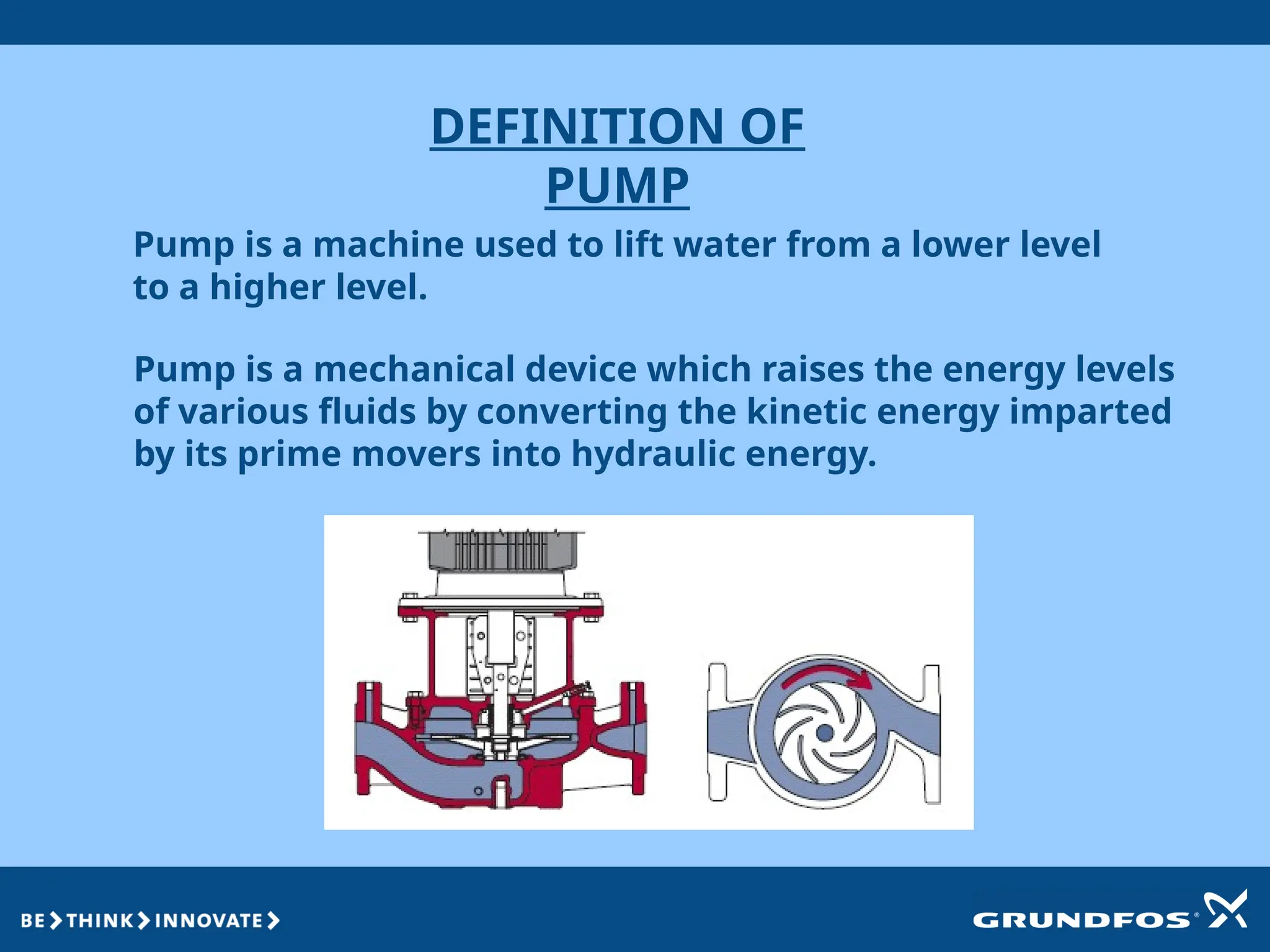 DEFINITION OF
PUMP
Pump is a mechanical device which raises the energy levels
of various fluids by converting the kinetic energy imparted
by its prime movers into hydraulic energy.
Pump is a machine used to lift water from a lower level
to a higher level.
 
