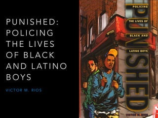PUNISHED: 
POLICING 
THE LIVES 
OF BLACK 
AND LATINO 
BOYS 
VICTOR M. RIOS 
 