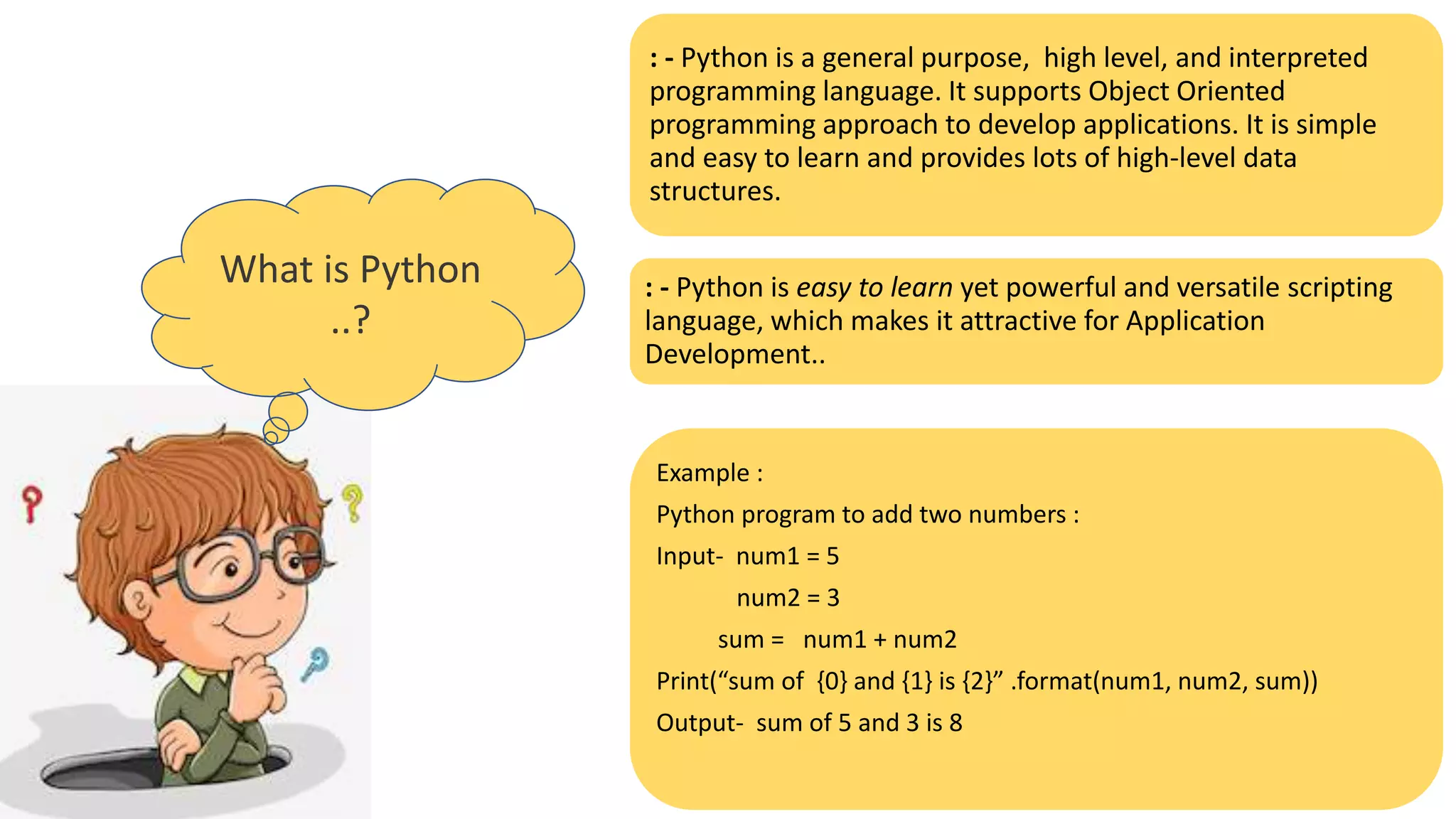 What is Python
..?
: - Python is a general purpose, high level, and interpreted
programming language. It supports Object Oriented
programming approach to develop applications. It is simple
and easy to learn and provides lots of high-level data
structures.
: - Python is easy to learn yet powerful and versatile scripting
language, which makes it attractive for Application
Development..
Example :
Python program to add two numbers :
Input- num1 = 5
num2 = 3
sum = num1 + num2
Print(“sum of {0} and {1} is {2}” .format(num1, num2, sum))
Output- sum of 5 and 3 is 8
 
