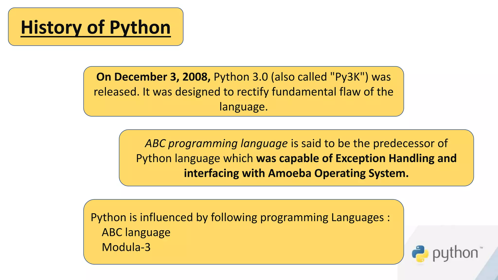 History of Python
On December 3, 2008, Python 3.0 (also called "Py3K") was
released. It was designed to rectify fundamental flaw of the
language.
ABC programming language is said to be the predecessor of
Python language which was capable of Exception Handling and
interfacing with Amoeba Operating System.
Python is influenced by following programming Languages :
ABC language
Modula-3
 