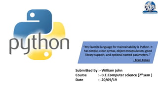 “My favorite language for maintainability is Python. It
has simple, clean syntax, object encapsulation, good
library support, and optional named parameters .”
- Bram Cohen
Submitted By :- William john
Course :- B.E.Computer science (7thsem )
Date :- 20/09/19
 
