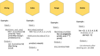 Slicing
Example :
Input –
#list1[start : end : step]
list1 = [1,2,3,4,5,6,7,8]
print(“list: “list1)
print(“After Slicing”)
print(list1[1:4:1]
Output –
List : [1,2,3,4,5,6,7,8]
After Slicing
[2,3,4]
Index
Example :
Input –
#list index() method
list1 = [1, 2, 3, 4, 1, 1, 1, 4, 5]
# Will print the index of '4' in
list1
print(list1.index(4))
Output –
3
Range
Example :
Input –
#printing a number
for i in range(10):
print(i, end =" ")
print()
Output –
0 1 2 3 4 5 6 7 8 9
Delete
Example :
Input –
list = [2, 1, 3, 5, 4, 3, 8]
# deletes 3,5,4
del lis[2 : 5]
Output –
List elements after
deleting are : 2 1 3 8
 