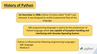 History of Python
On December 3, 2008, Python 3.0 (also called "Py3K") was
released. It was designed to rectify fundamental flaw of the
language.
ABC programming language is said to be the predecessor of
Python language which was capable of Exception Handling and
interfacing with Amoeba Operating System.
Python is influenced by following programming Languages :
ABC language
Modula-3
 