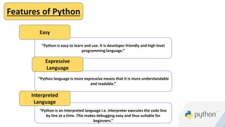 “Python is an interpreted language i.e. interpreter executes the code line
by line at a time. This makes debugging easy and thus suitable for
beginners.”
“Python language is more expressive means that it is more understandable
and readable.”
“Python is easy to learn and use. It is developer-friendly and high level
programming language.”
Features of Python
Easy
Expressive
Language
Interpreted
Language
 