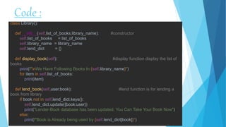 Code :
class Library():
def __init__(self,list_of_books,library_name): #constructor
self.list_of_books = list_of_books
self.library_name = library_name
self.lend_dict = {}
def display_book(self): #display function display the list of
books
print(f"nWe Have Following Books In {self.library_name}")
for item in self.list_of_books:
print(item)
def lend_book(self,user,book): #lend function is for lending a
book from library
if book not in self.lend_dict.keys():
self.lend_dict.update({book:user})
print("Lender-Book database has been updated. You Can Take Your Book Now")
else:
print(f"Book is Already being used by {self.lend_dict[book]}")
 