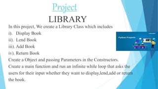 Project
LIBRARY
In this project, We create a Library Class which includes
i). Display Book
ii). Lend Book
iii). Add Book
iv). Return Book
Create a Object and passing Parameters in the Constructors.
Create a main function and run an infinite while loop that asks the
users for their input whether they want to display,lend,add or return
the book.
 