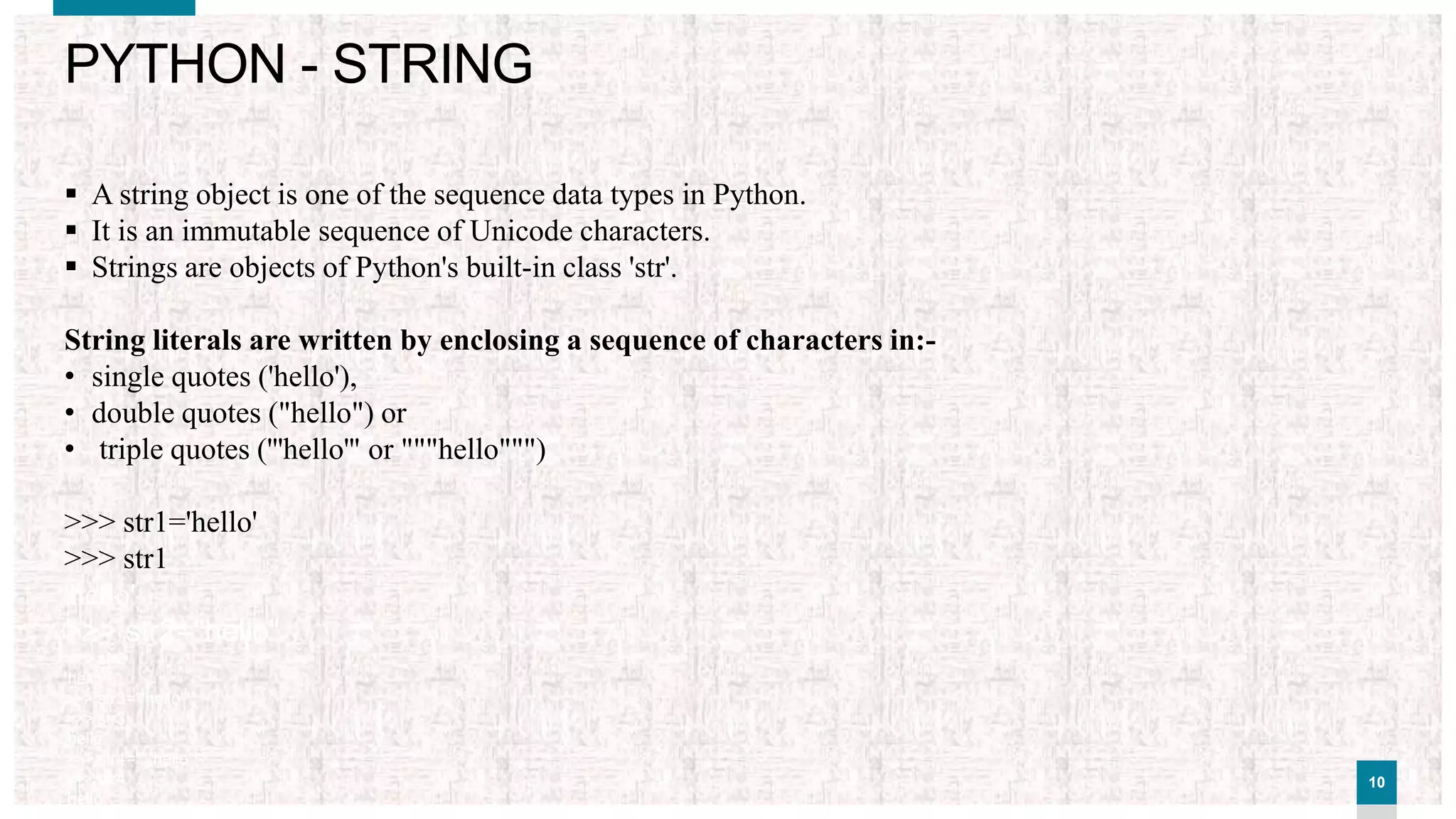 1010
PYTHON - STRING
 A string object is one of the sequence data types in Python.
 It is an immutable sequence of Unicode characters.
 Strings are objects of Python's built-in class 'str'.
String literals are written by enclosing a sequence of characters in:-
• single quotes ('hello'),
• double quotes ("hello") or
• triple quotes ('''hello''' or """hello""")
>>> str1='hello'
>>> str1
'hello'
>>> str2="hello"
>>> str2
'hello'
>>> str3='''hello'''
>>> str3
'hello'
>>> str4="""hello"""
>>> str4
'hello'
 