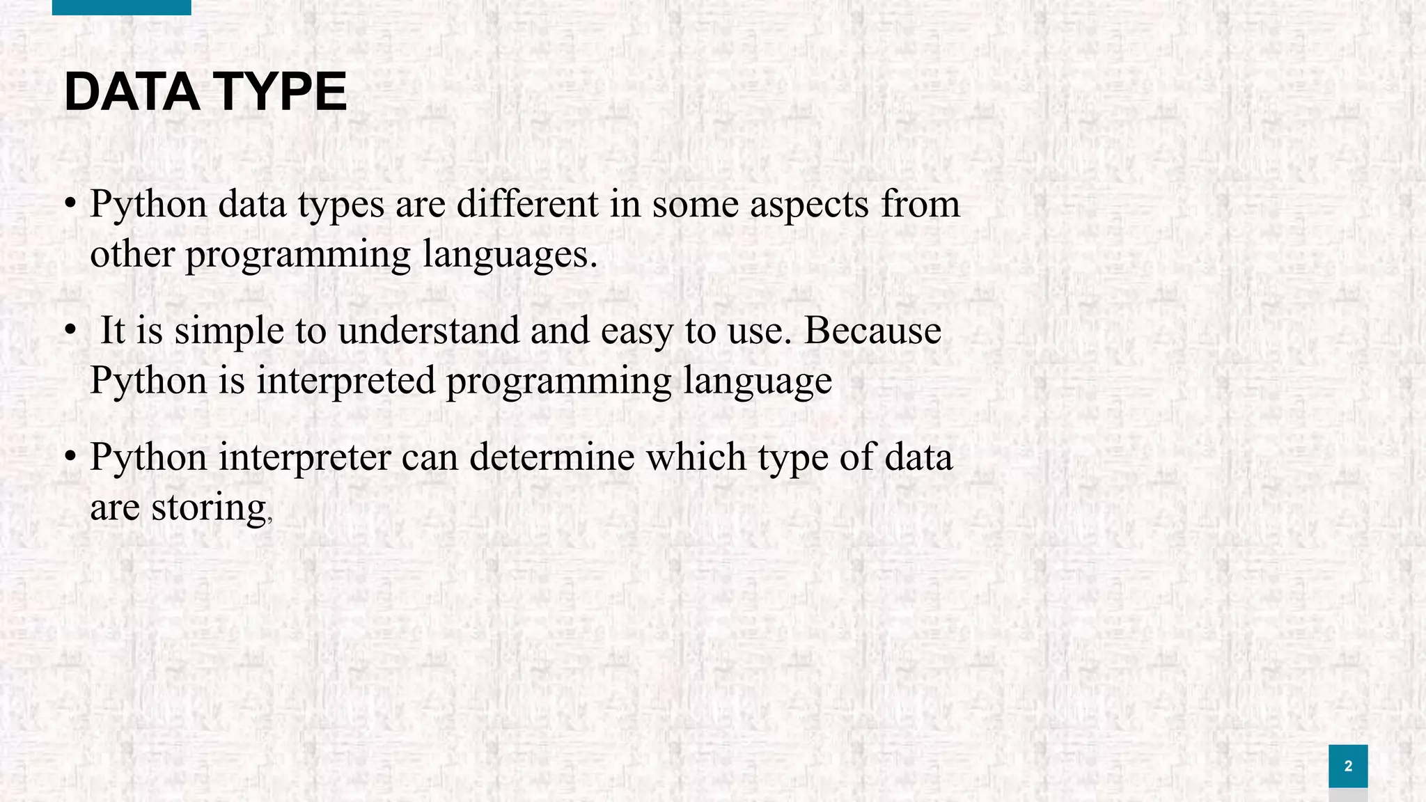 2
DATA TYPE
• Python data types are different in some aspects from
other programming languages.
• It is simple to understand and easy to use. Because
Python is interpreted programming language
• Python interpreter can determine which type of data
are storing,
 