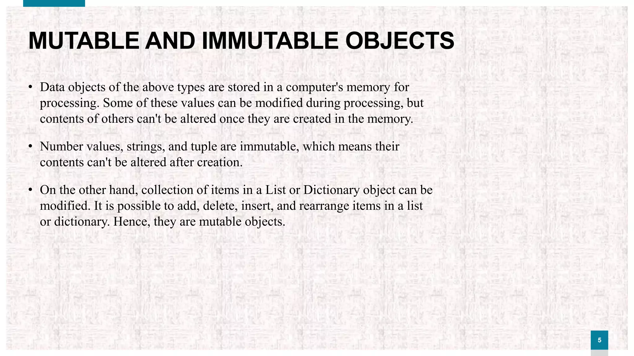 55
MUTABLE AND IMMUTABLE OBJECTS
• Data objects of the above types are stored in a computer's memory for
processing. Some of these values can be modified during processing, but
contents of others can't be altered once they are created in the memory.
• Number values, strings, and tuple are immutable, which means their
contents can't be altered after creation.
• On the other hand, collection of items in a List or Dictionary object can be
modified. It is possible to add, delete, insert, and rearrange items in a list
or dictionary. Hence, they are mutable objects.
 