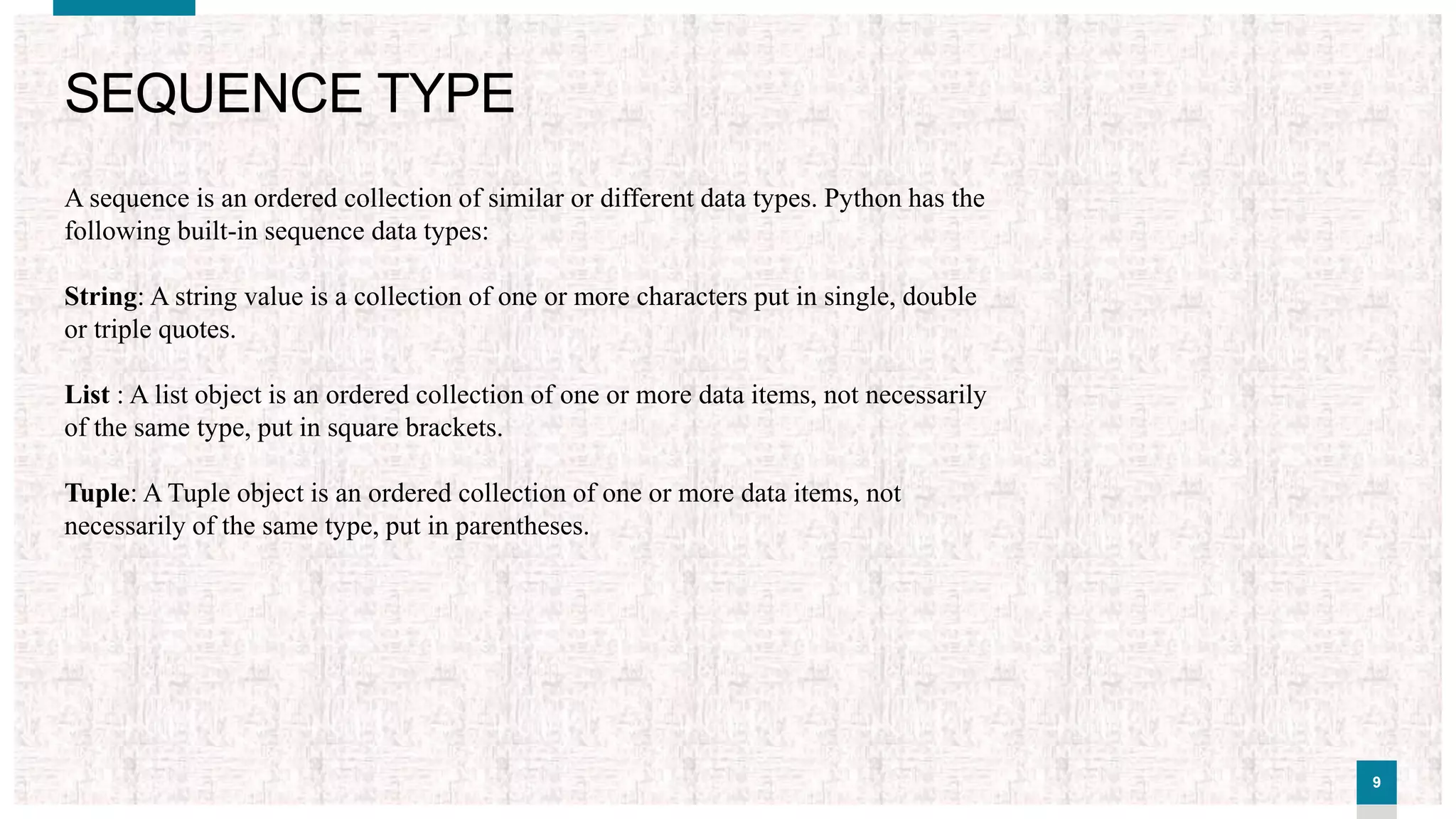 99
SEQUENCE TYPE
A sequence is an ordered collection of similar or different data types. Python has the
following built-in sequence data types:
String: A string value is a collection of one or more characters put in single, double
or triple quotes.
List : A list object is an ordered collection of one or more data items, not necessarily
of the same type, put in square brackets.
Tuple: A Tuple object is an ordered collection of one or more data items, not
necessarily of the same type, put in parentheses.
 