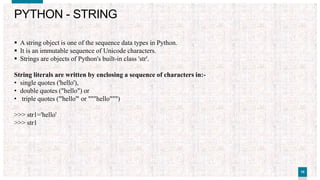 1010
PYTHON - STRING
 A string object is one of the sequence data types in Python.
 It is an immutable sequence of Unicode characters.
 Strings are objects of Python's built-in class 'str'.
String literals are written by enclosing a sequence of characters in:-
• single quotes ('hello'),
• double quotes ("hello") or
• triple quotes ('''hello''' or """hello""")
>>> str1='hello'
>>> str1
'hello'
>>> str2="hello"
>>> str2
'hello'
>>> str3='''hello'''
>>> str3
'hello'
>>> str4="""hello"""
>>> str4
'hello'
 