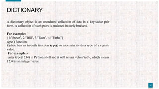 1414
DICTIONARY
A dictionary object is an unordered collection of data in a key:value pair
form. A collection of such pairs is enclosed in curly brackets.
For example: -
{1:"Steve", 2:"Bill", 3:"Ram", 4: "Farha"}
type() function
Python has an in-built function type() to ascertain the data type of a certain
value.
For example:-
enter type(1234) in Python shell and it will return <class 'int'>, which means
1234 is an integer value.
 