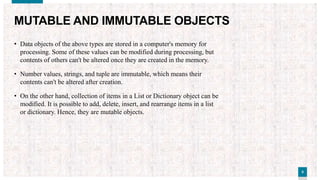 55
MUTABLE AND IMMUTABLE OBJECTS
• Data objects of the above types are stored in a computer's memory for
processing. Some of these values can be modified during processing, but
contents of others can't be altered once they are created in the memory.
• Number values, strings, and tuple are immutable, which means their
contents can't be altered after creation.
• On the other hand, collection of items in a List or Dictionary object can be
modified. It is possible to add, delete, insert, and rearrange items in a list
or dictionary. Hence, they are mutable objects.
 