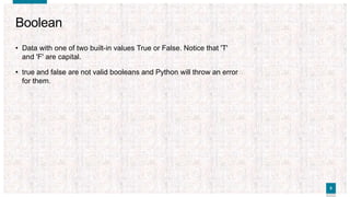 88
Boolean
• Data with one of two built-in values True or False. Notice that 'T'
and 'F' are capital.
• true and false are not valid booleans and Python will throw an error
for them.
 