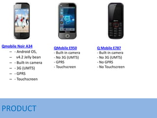 Qmobile Noir A34
– - Android OS,
– v4.2 Jelly bean
– - Built-in camera
– - 3G (UMTS)
– - GPRS
– - Touchscreen
PRODUCT
QMob...