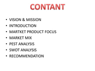 • VISION & MISSION
• INTRODUCTION
• MARTKET PRODUCT FOCUS
• MARKET MIX
• PEST ANALYSIS
• SWOT ANALYSIS
• RECOMMENDATION
 