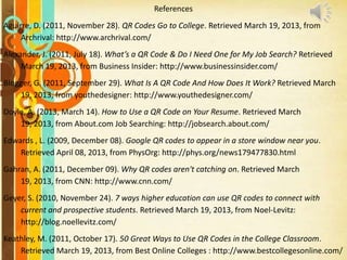 References
Aguirre, D. (2011, November 28). QR Codes Go to College. Retrieved March 19, 2013, from
Archrival: http://www.archrival.com/

Alexander, J. (2011, July 18). What’s a QR Code & Do I Need One for My Job Search? Retrieved
March 19, 2013, from Business Insider: http://www.businessinsider.com/
Blogger, G. (2011, September 29). What Is A QR Code And How Does It Work? Retrieved March
19, 2013, from youthedesigner: http://www.youthedesigner.com/

Doyle, A. (2013, March 14). How to Use a QR Code on Your Resume. Retrieved March
19, 2013, from About.com Job Searching: http://jobsearch.about.com/
Edwards , L. (2009, December 08). Google QR codes to appear in a store window near you.
Retrieved April 08, 2013, from PhysOrg: http://phys.org/news179477830.html

Gahran, A. (2011, December 09). Why QR codes aren't catching on. Retrieved March
19, 2013, from CNN: http://www.cnn.com/
Geyer, S. (2010, November 24). 7 ways higher education can use QR codes to connect with
current and prospective students. Retrieved March 19, 2013, from Noel-Levitz:
http://blog.noellevitz.com/
Keathley, M. (2011, October 17). 50 Great Ways to Use QR Codes in the College Classroom.
Retrieved March 19, 2013, from Best Online Colleges : http://www.bestcollegesonline.com/

 