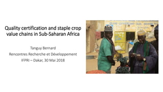 Quality certification and staple crop
value chains in Sub-Saharan Africa
Tanguy Bernard
Rencontres Recherche et Développement
IFPRI – Dakar, 30 Mai 2018
 