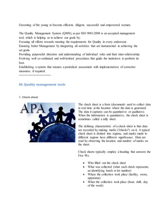 Grooming of the young to become efficient, diligent, successful and empowered women.
The Quality Management System (QMS), as per ISO 9001:2008 is an accepted management
tool, which is helping us to achieve our goals by:
Focusing all efforts towards meeting the requirements for Quality in every endeavour.
Ensuring better Management by integrating all activities that are instrumental in achieving the
set goals.
Providing purposeful direction and understanding of individual roles and their inter-relationship.
Evolving well co-ordinated and well-knitted procedures that guide the institution to perform its
best.
Establishing a system that ensures a periodical assessment with implementation of corrective
measures, if required.
==================
III. Quality management tools
1. Check sheet
The check sheet is a form (document) used to collect data
in real time at the location where the data is generated.
The data it captures can be quantitative or qualitative.
When the information is quantitative, the check sheet is
sometimes called a tally sheet.
The defining characteristic of a check sheet is that data
are recorded by making marks ("checks") on it. A typical
check sheet is divided into regions, and marks made in
different regions have different significance. Data are
read by observing the location and number of marks on
the sheet.
Check sheets typically employ a heading that answers the
Five Ws:
 Who filled out the check sheet
 What was collected (what each check represents,
an identifying batch or lot number)
 Where the collection took place (facility, room,
apparatus)
 When the collection took place (hour, shift, day
of the week)
 