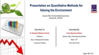 Presentation on Quantitative Methods for
Valuing the Environment
Course Title: Environmental Economics
Course No.: DS 561
Submitted To,
Dr. Rashed Al Mahmud Titumir
Professor,
Dept. of Development Studies
University of Dhaka
Submitted By,
Farah Shamima Sultana
Student, Dept. of Development Studies
Batch: 16th
Roll: 2018-16-38
Date: 09/11/19
 