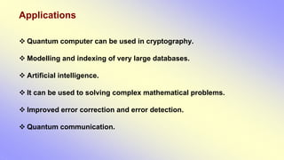 Applications
 Quantum computer can be used in cryptography.
 Modelling and indexing of very large databases.
 Artificial intelligence.
 It can be used to solving complex mathematical problems.
 Improved error correction and error detection.
 Quantum communication.
 