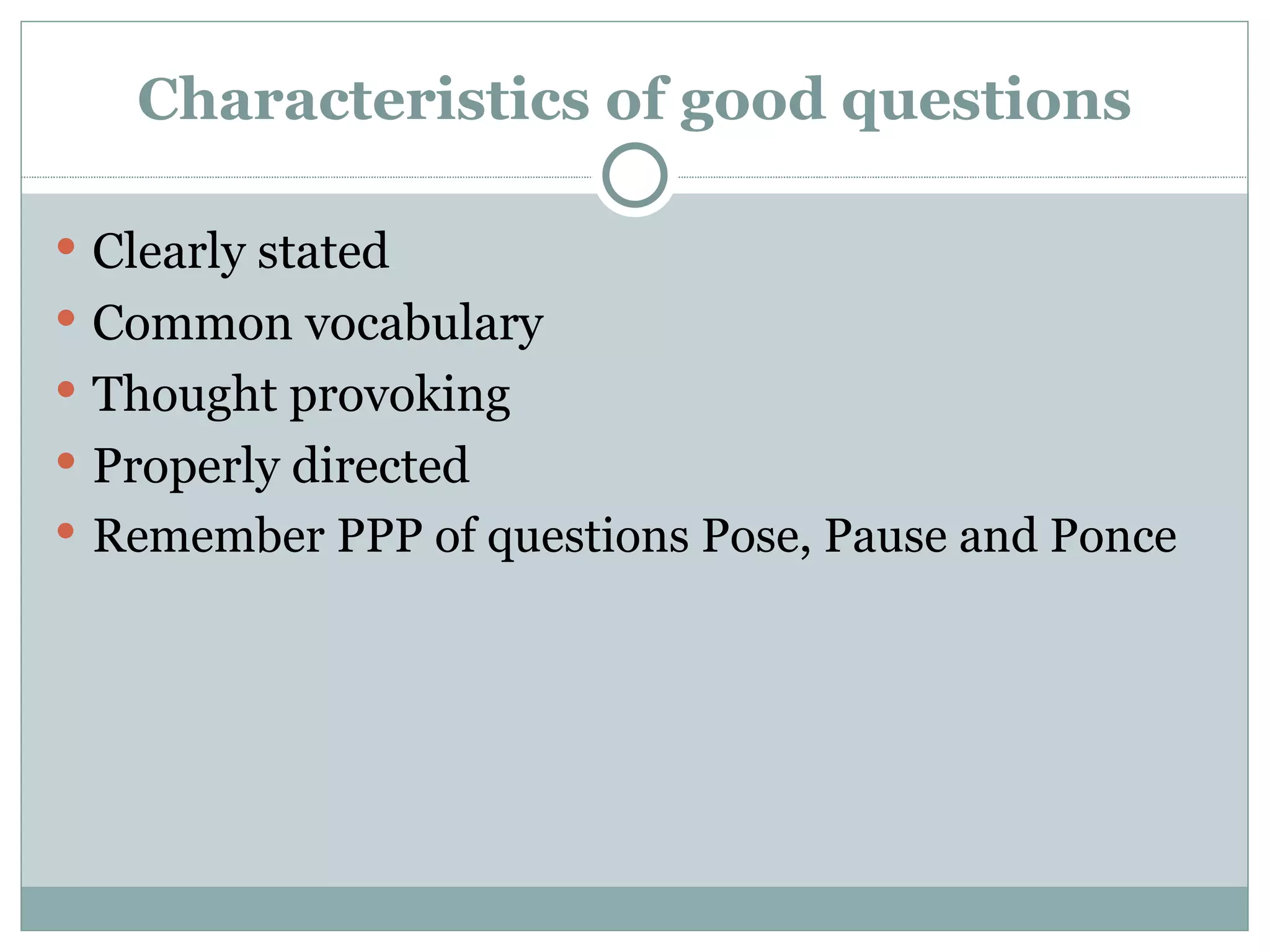 Characteristics of good questions

 Clearly stated
 Common vocabulary
 Thought provoking
 Properly directed
 Remember PPP of questions Pose, Pause and Ponce
 