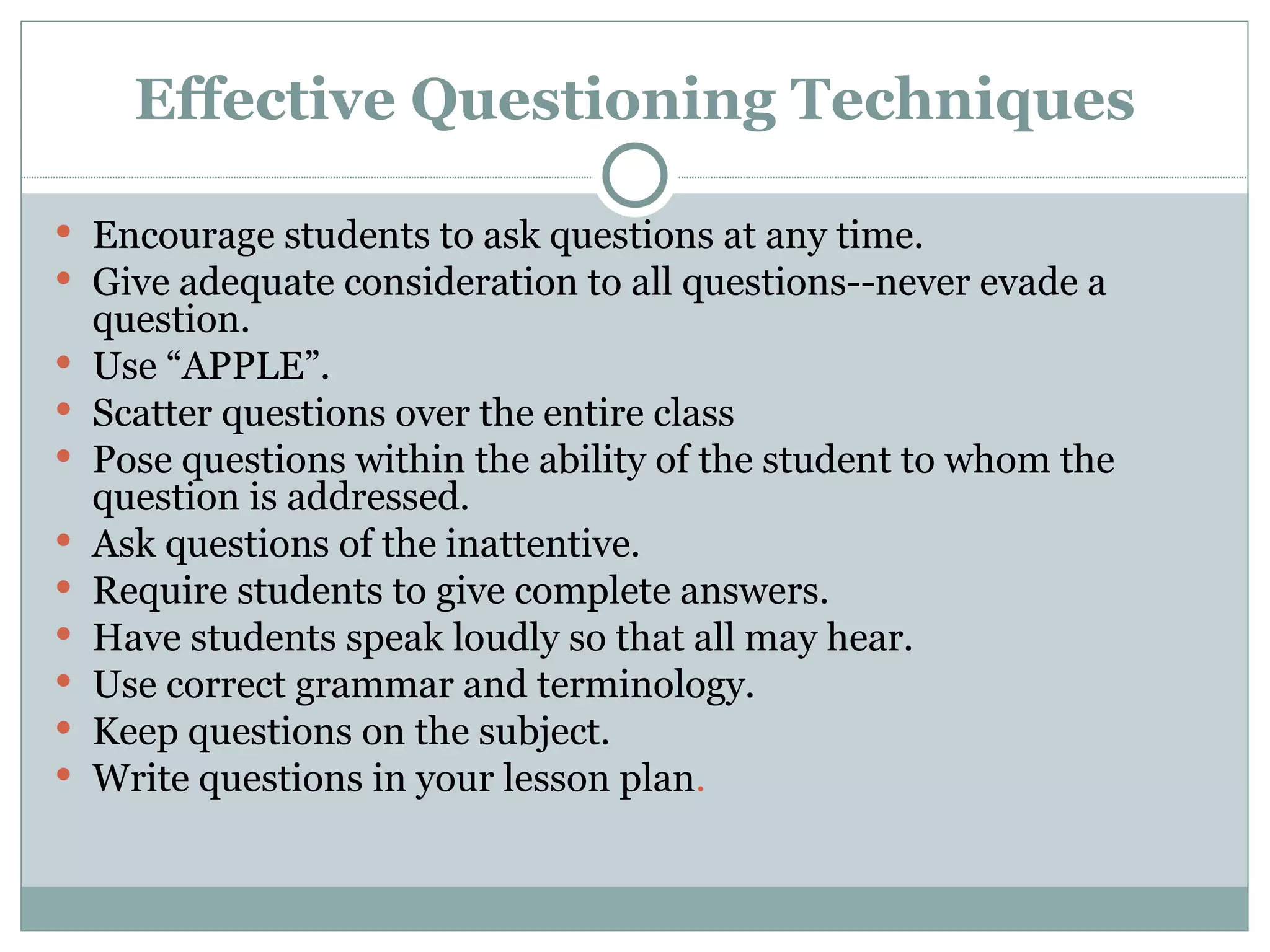 Effective Questioning Techniques

 Encourage students to ask questions at any time.
 Give adequate consideration to all questions--never evade a
    question.
   Use “APPLE”.
   Scatter questions over the entire class
   Pose questions within the ability of the student to whom the
    question is addressed.
   Ask questions of the inattentive.
   Require students to give complete answers.
   Have students speak loudly so that all may hear.
   Use correct grammar and terminology.
   Keep questions on the subject.
   Write questions in your lesson plan.
 