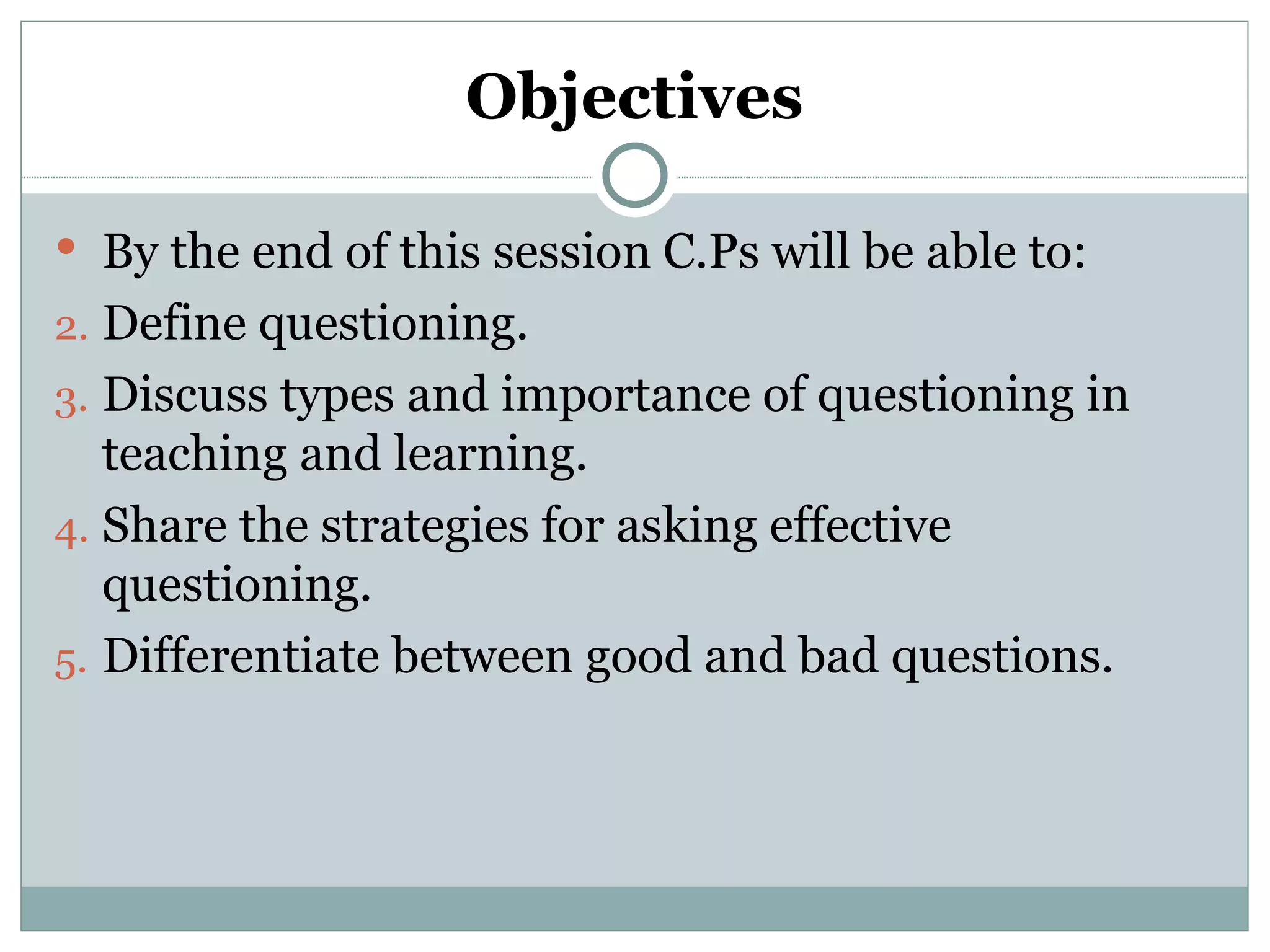 Objectives

 By the end of this session C.Ps will be able to:
2. Define questioning.
3. Discuss types and importance of questioning in
   teaching and learning.
4. Share the strategies for asking effective
   questioning.
5. Differentiate between good and bad questions.
 