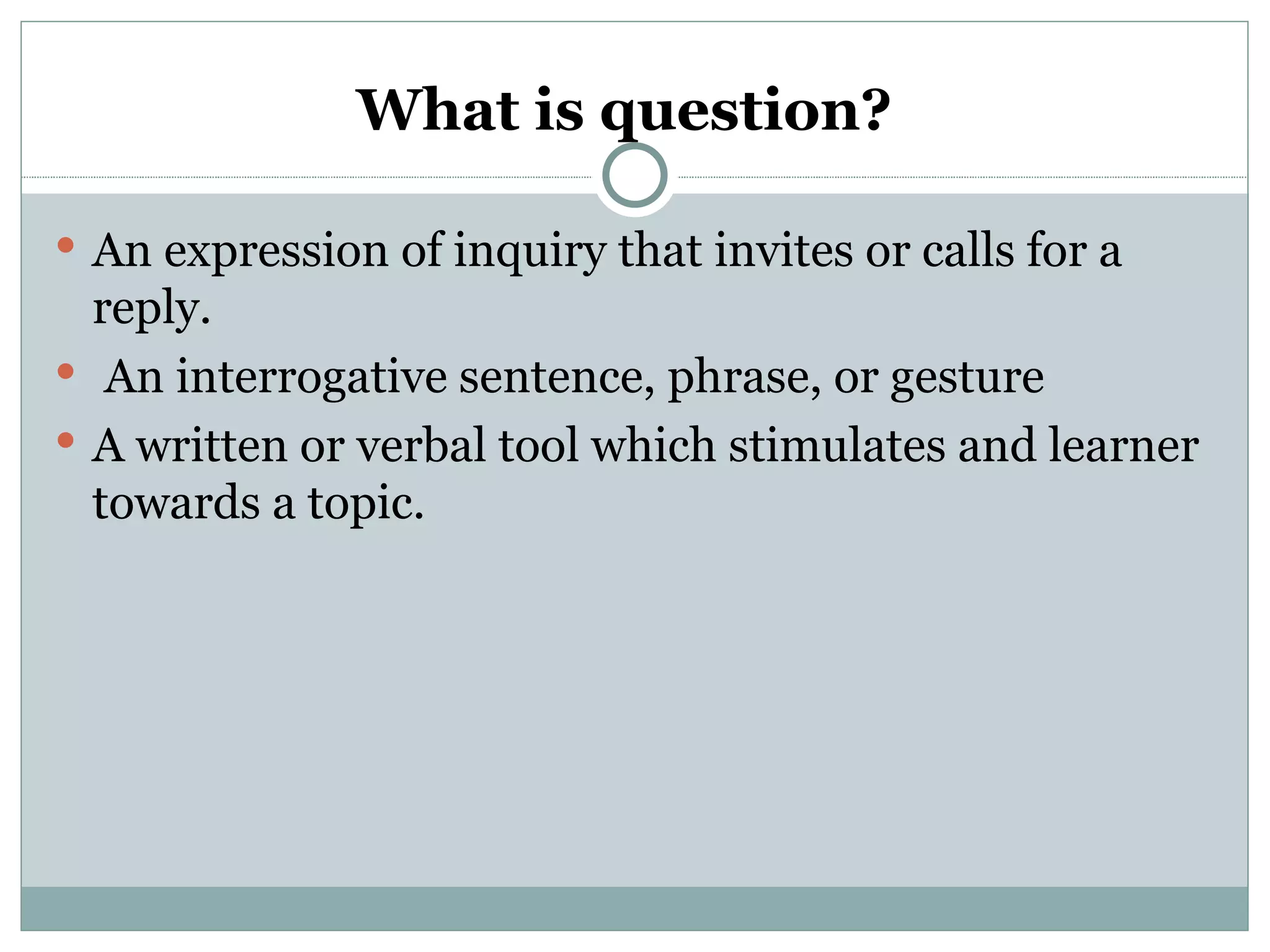 What is question?

 An expression of inquiry that invites or calls for a
  reply.
 An interrogative sentence, phrase, or gesture
 A written or verbal tool which stimulates and learner
  towards a topic.
 