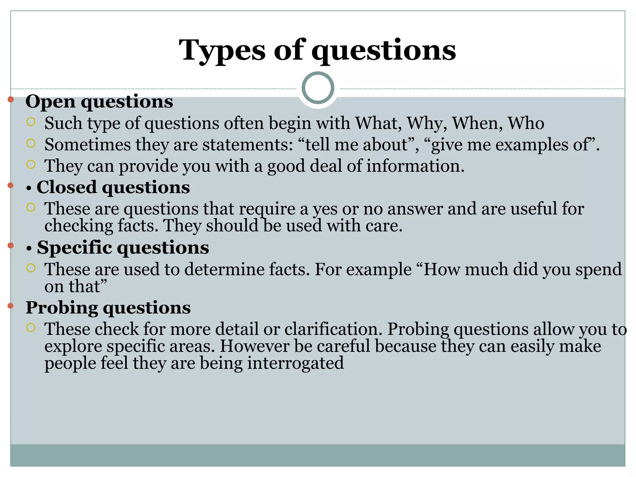 Types of questions
 Open questions
    Such type of questions often begin with What, Why, When, Who
   Sometimes they are statements: “tell me about”, “give me examples of”.
   They can provide you with a good deal of information.
 • Closed questions
   These are questions that require a yes or no answer and are useful for
     checking facts. They should be used with care.
 • Specific questions
   These are used to determine facts. For example “How much did you spend
     on that”
 Probing questions
   These check for more detail or clarification. Probing questions allow you to
     explore specific areas. However be careful because they can easily make
     people feel they are being interrogated
 
